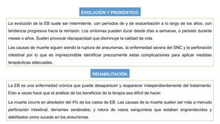 EVOLUCIÓN Y PRONÓSTICO
La evolución de la EB suele ser intermitente, con períodos de y de exacerbación a lo largo de los años, con
tendencia progresiva hacia la remisión. Los síntomas pueden durar desde días a semanas, o persistir durante
meses o años. Suelen provocar discapacidad que disminuye la calidad de vida.
Las causas de muerte siguen siendo la ruptura de aneurismas, la enfermedad severa del SNC y la perforación
intestinal por lo que es imprescindible identificar precozmente estas complicaciones para aplicar medidas
terapéuticas adecuadas.
REHABILITACIÓN
La EB es una enfermedad crónica que puede desaparecer y reaparecer independientemente del tratamiento.
Esto a veces hace que el análisis de los beneficios de la terapia sea difícil de hacer.
La muerte ocurre en alrededor del 4% de los casos de EB. Las causas de la muerte suelen ser más a menudo
perforación intestinal; derrames cerebrales; y rotura de vasos sanguíneos que estaban engrandecidos y
debilitados como sucede en los aneurismas.
 