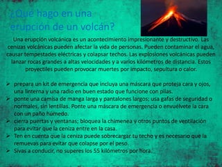 ¿Qué hago en una
erupción de un volcán?
Una erupción volcánica es un acontecimiento impresionante y destructivo. Las
cenizas volcánicas pueden afectar la vida de personas. Pueden contaminar el agua,
causar tempestades eléctricas y colapsar techos. Las explosiones volcánicas pueden
lanzar rocas grandes a altas velocidades y a varios kilómetros de distancia. Estos
proyectiles pueden provocar muertes por impacto, sepultura o calor.
 prepara un kit de emergencia que incluya una máscara que proteja cara y ojos,
una linterna y una radio en buen estado que funcione con pilas.
 ponte una camisa de manga larga y pantalones largos; usa gafas de seguridad o
normales, sin lentillas. Ponte una máscara de emergencia o envuélvete la cara
con un paño húmedo.
 cierra puertas y ventanas; bloquea la chimenea y otros puntos de ventilación
para evitar que la ceniza entre en la casa.
 Ten en cuenta que la ceniza puede sobrecargar tu techo y es necesario que la
remuevas para evitar que colapse por el peso.
 Sivas a conducir, no superes los 55 kilómetros por hora.
 