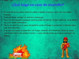 En caso de humo gatea hasta la salida y tápate la boca y nariz con una toalla
mojada.
 Trata de llevar contigo un extintor al evacuar.
 Toca con precaución cualquier puerta antes de abrirla. Si está caliente, no la abras y
usa una salida alternativa.
 Cierra las puertas a tu paso, así podrías aislar el fuego y aumentar tu tiempo para
salir del inmueble.
 Si al salir tus ropas se prenden con fuego, detente de inmediato, tírate al suelo,
cúbrete el rostro con ambas manos y rueda rápido hasta que logres extinguir las
llamas.
¿Qué hago en caso de incendio?
 