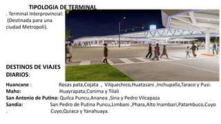 TIPOLOGIA DE TERMINAL
. Terminal Interprovincial:
(Destinada para una
ciudad Metropoli).
Huancane : Rosas pata,Cojata , Vilquechico,Huatasani ,Inchupalla,Taraco y Pusi.
Maho: Huayrapata,Conima y Tilali
San Antonio de Putina: Quilca Puncu,Ananea ,Sina y Pedro Vilcapaza
Sandia: San Pedro de Putina Puncu,Limbani ,Phara,Alto Inambari,Patambuco,Cuyo
. Cuyo,Quiaca y Yanahuaya.
DESTINOS DE VIAJES
DIARIOS:
 