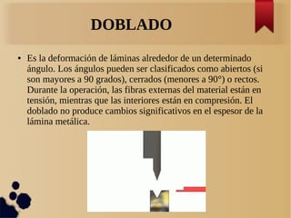 DOBLADO
● Es la deformación de láminas alrededor de un determinado
ángulo. Los ángulos pueden ser clasificados como abiertos (si
son mayores a 90 grados), cerrados (menores a 90°) o rectos.
Durante la operación, las fibras externas del material están en
tensión, mientras que las interiores están en compresión. El
doblado no produce cambios significativos en el espesor de la
lámina metálica.
 