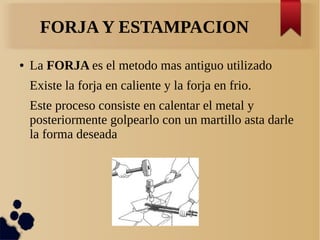 FORJA Y ESTAMPACION
● La FORJA es el metodo mas antiguo utilizado
Existe la forja en caliente y la forja en frio.
Este proceso consiste en calentar el metal y
posteriormente golpearlo con un martillo asta darle
la forma deseada
 