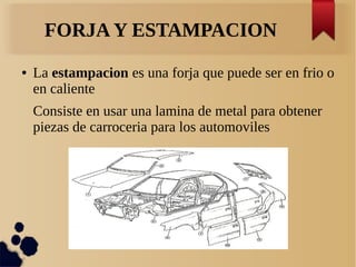 FORJA Y ESTAMPACION
● La estampacion es una forja que puede ser en frio o
en caliente
Consiste en usar una lamina de metal para obtener
piezas de carroceria para los automoviles
 