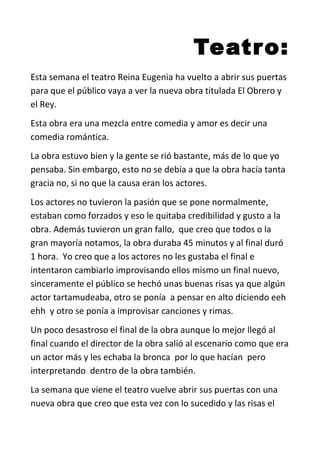Teatro:
Esta semana el teatro Reina Eugenia ha vuelto a abrir sus puertas
para que el público vaya a ver la nueva obra titulada El Obrero y
el Rey.
Esta obra era una mezcla entre comedia y amor es decir una
comedia romántica.
La obra estuvo bien y la gente se rió bastante, más de lo que yo
pensaba. Sin embargo, esto no se debía a que la obra hacía tanta
gracia no, si no que la causa eran los actores.
Los actores no tuvieron la pasión que se pone normalmente,
estaban como forzados y eso le quitaba credibilidad y gusto a la
obra. Además tuvieron un gran fallo, que creo que todos o la
gran mayoría notamos, la obra duraba 45 minutos y al final duró
1 hora. Yo creo que a los actores no les gustaba el final e
intentaron cambiarlo improvisando ellos mismo un final nuevo,
sinceramente el público se hechó unas buenas risas ya que algún
actor tartamudeaba, otro se ponía a pensar en alto diciendo eeh
ehh y otro se ponía a improvisar canciones y rimas.
Un poco desastroso el final de la obra aunque lo mejor llegó al
final cuando el director de la obra salió al escenario como que era
un actor más y les echaba la bronca por lo que hacían pero
interpretando dentro de la obra también.
La semana que viene el teatro vuelve abrir sus puertas con una
nueva obra que creo que esta vez con lo sucedido y las risas el
 