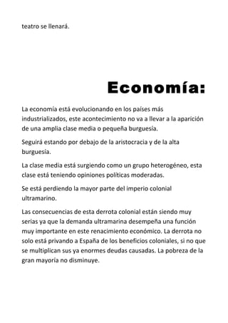 teatro se llenará.
Economía:
La economía está evolucionando en los países más
industrializados, este acontecimiento no va a llevar a la aparición
de una amplia clase media o pequeña burguesía.
Seguirá estando por debajo de la aristocracia y de la alta
burguesía.
La clase media está surgiendo como un grupo heterogéneo, esta
clase está teniendo opiniones políticas moderadas.
Se está perdiendo la mayor parte del imperio colonial
ultramarino.
Las consecuencias de esta derrota colonial están siendo muy
serias ya que la demanda ultramarina desempeña una función
muy importante en este renacimiento económico. La derrota no
solo está privando a España de los beneficios coloniales, si no que
se multiplican sus ya enormes deudas causadas. La pobreza de la
gran mayoría no disminuye.
 
