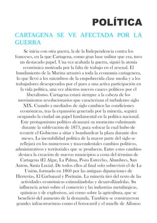 POLÍTICA
CARTAGENA SE VE AFECTADA POR LA
GUERRA
Se inicia con otra guerra, la de la Independencia contra los
franceses, en la que Cartagena, como gran base militar que era, tuvo
un destacado papel. Una vez acabada la guerra, siguió la atonía
económica motivada por la falta de trabajo en el arsenal. El
hundimiento de la Marina arrastró a toda la economía cartagenera,
lo que llevó a los miembros de la empobrecida clase media y a los
trabajadores desesperados por el paro a una activa participación en
la vida política, una vez abiertos nuevos cauces políticos por el
liberalismo. Cartagena estará siempre a la cabeza de los
movimientos revolucionarios que caracterizan el turbulento siglo
XIX. Cuando a mediados de siglo cambien las condiciones
económicas, tras la expansión generada por la minería, seguirá
ocupando la ciudad un papel fundamental en la política nacional.
Este protagonismo político alcanzará su momento culminante
durante la sublevación de 1873, para sofocar la cual hubo de
recurrir el Gobierno a sitiar y bombardear la plaza durante dos
meses. La inestabilidad política de la mayor parte del siglo se
reflejará en los numerosos y trascendentales cambios políticos,
administrativos y territoriales que se producen. Entre estos cambios
destaca la creación de nuevos municipios a costa del término de
Cartagena (El Algar, La Palma, Pozo Estrecho, Alumbres, San
Antón, Santa Lucía). De todos ellos al final solo sobrevivió el de La
Unión, formado en 1860 por las antiguas diputaciones de
Herrerías, El Garbanzal y Portmán. La minería tiró del resto de las
actividades económicas estimulándolas y desarrollándolas. Su
influencia actuó sobre el comercio y las industrias metalúrgicas,
químicas y de explosivos, así como sobre la agricultura, que se
benefició del aumento de la demanda. También se construyeron
grandes infraestructuras como el ferrocarril y el muelle de Alfonso
 
