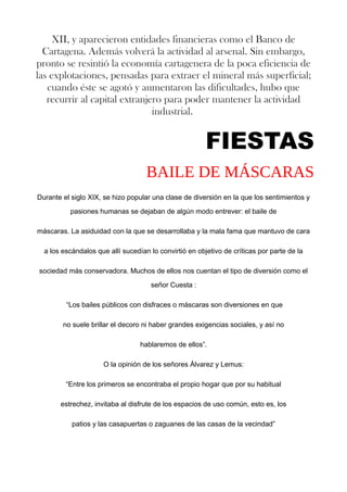 XII, y aparecieron entidades financieras como el Banco de
Cartagena. Además volverá la actividad al arsenal. Sin embargo,
pronto se resintió la economía cartagenera de la poca eficiencia de
las explotaciones, pensadas para extraer el mineral más superficial;
cuando éste se agotó y aumentaron las dificultades, hubo que
recurrir al capital extranjero para poder mantener la actividad
industrial.
FIESTAS
BAILE DE MÁSCARAS
Durante el siglo XIX, se hizo popular una clase de diversión en la que los sentimientos y
pasiones humanas se dejaban de algún modo entrever: el baile de
máscaras. La asiduidad con la que se desarrollaba y la mala fama que mantuvo de cara
a los escándalos que allí sucedían lo convirtió en objetivo de críticas por parte de la
sociedad más conservadora. Muchos de ellos nos cuentan el tipo de diversión como el
señor Cuesta :
“Los bailes públicos con disfraces o máscaras son diversiones en que
no suele brillar el decoro ni haber grandes exigencias sociales, y así no
hablaremos de ellos”.
O la opinión de los señores Álvarez y Lemus:
“Entre los primeros se encontraba el propio hogar que por su habitual
estrechez, invitaba al disfrute de los espacios de uso común, esto es, los
patios y las casapuertas o zaguanes de las casas de la vecindad”
 
