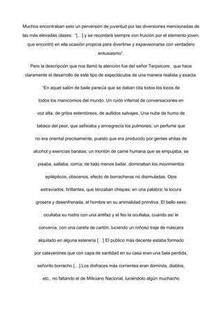 Muchos encontraban esto un perversión de juventud por las diversiones mencionadas de
las más elevadas clases: “[…] y se recordará siempre con fruición por el elemento joven,
que encontró en ella ocasión propicia para divertirse y expansionarse con verdadero
entusiasmo”.
Pero la descripción que nos llamó la atención fue del señor Terpsicore, que hace
claramente el desarrollo de este tipo de espectáculos de una manera realista y exacta.
“En aquel salón de baile parecía que se daban cita todos los locos de
todos los manicomios del mundo. Un ruido infernal de conversaciones en
voz alta, de gritos estentóreos, de aullidos salvajes. Una nube de humo de
tabaco del peor, que asfixiaba y ennegrecía los pulmones; un perfume que
no era oriental precisamente, puesto que era producido por gentes ahitas de
alcohol y esencias baratas; un montón de carne humana que se empujaba, se
pisaba, saltaba, corría; de todo menos bailar, dominaban los movimientos
epilépticos, obscenos, efecto de borracheras no disimuladas. Ojos
extraviados, brillantes, que lanzaban chispas; en una palabra; la locura
grosera y desenfrenada, el hombre en su animalidad primitiva. El bello sexo
ocultaba su rostro con una antifaz y el feo la ocultaba, cuando así le
convenía, con una careta de cartón, luciendo un roñoso traje de máscara
alquilado en alguna esterería […] El público más decente estaba formado
por calaverones que con capa de santidad en su casa eran una bala perdida,
señorito borracho […] Los disfraces más corrientes eran dominós, diablos,
etc., no faltando el de Miliciano Nacional, luciéndolo algún muchacho
 