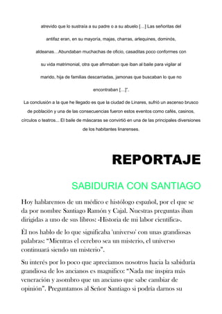 atrevido que lo sustraía a su padre o a su abuelo […] Las señoritas del
antifaz eran, en su mayoría, majas, charras, arlequines, dominós,
aldeanas…Abundaban muchachas de oficio, casaditas poco conformes con
su vida matrimonial, otra que afirmaban que iban al baile para vigilar al
marido, hija de familias descarriadas, jamonas que buscaban lo que no
encontraban […]”.
La conclusión a la que he llegado es que la ciudad de Linares, sufrió un ascenso brusco
de población y una de las consecuencias fueron estos eventos como cafés, casinos,
círculos o teatros... El baile de máscaras se convirtió en una de las principales diversiones
de los habitantes linarenses.
REPORTAJE
SABIDURIA CON SANTIAGO
Hoy hablaremos de un médico e histólogo español, por el que se
da por nombre Santiago Ramón y Cajal. Nuestras preguntas iban
dirigidas a uno de sus libros: -Historia de mi labor científica-.
Él nos hablo de lo que significaba 'universo' con unas grandiosas
palabras: “Mientras el cerebro sea un misterio, el universo
continuará siendo un misterio”.
Su interés por lo poco que apreciamos nosotros hacia la sabiduría
grandiosa de los ancianos es magnifico: “Nada me inspira más
veneración y asombro que un anciano que sabe cambiar de
opinión”. Preguntamos al Señor Santiago si podría darnos su
 