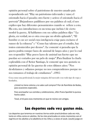 opinión personal sobre el patriotismo de nuestro amado país
respondiendo así: “Hay un patriotismo infecundo y vano; el
orientado hacia el pasado; otro fuerte y activo: el orientado hacia el
porvenir”.Dejandonos patilifusos por sus palabras al cuál, el nos
explico que hay diferentes pensamientos cuando se refiere a esto.
Ha esto, nos introducimos en un tema que incluía ( de cierto
modo) la guerra. Al hablarnos con sus sabias palabras dijo: “ La
gloria, en verdad, no es otra cosa que un olvido aplazado”, “El
hombre es un ser social cuya inteligencia exige para excitarse el
rumor de la colmena” y “ Como hay talentos por el estudio, hay
tontos entontecidos por desuso”. Le comenté si pensaba que la
guerra podría romper lazos de amistad de largos años y por lo cual
nos respondió: “Hay pocos lazos de amistad tan fuertes que no
puedan ser cortados por un pelo de mujer”.Para finalizar la charla
esplendida con el Señor Santiago, le comenté que nos gustaría su
opinión personal de las guerras de estos últimos años: “Nos
desdeñamos y odiamos porque no nos comprendemos porque no
nos tomamos el trabajo de estudiarnos” .-1905-
Cosa como una profesional, la mejor máquina del mercado cose todo tipo de ropa y
bordados.
¿Usted no tiene colonia y no sabe cuál comprar? Flor de Ramillete de Bodas,
para ocasiones especiales.
Para acompañar sus comidas y celebraciones, sifón Prana Sparklet la pureza
hecha sabor.
Tesol, el té para esos momentos en que te reúnes con amigos.
Los deportes cada vez gustan más.
Los deportes que tenemos en nuestras tierras están practicándose cada vez más,
tanto en niños como en adultos. De los más practicados en estos momentos son el
esgrima en los adultos y la caballería en los niños y a veces el soule. (soule) juego en
 