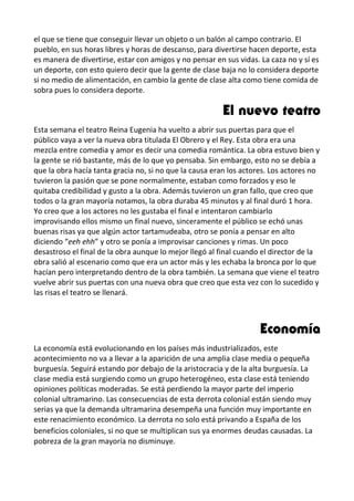 el que se tiene que conseguir llevar un objeto o un balón al campo contrario. El
pueblo, en sus horas libres y horas de descanso, para divertirse hacen deporte, esta
es manera de divertirse, estar con amigos y no pensar en sus vidas. La caza no y sí es
un deporte, con esto quiero decir que la gente de clase baja no lo considera deporte
si no medio de alimentación, en cambio la gente de clase alta como tiene comida de
sobra pues lo considera deporte.
El nuevo teatro
Esta semana el teatro Reina Eugenia ha vuelto a abrir sus puertas para que el
público vaya a ver la nueva obra titulada El Obrero y el Rey. Esta obra era una
mezcla entre comedia y amor es decir una comedia romántica. La obra estuvo bien y
la gente se rió bastante, más de lo que yo pensaba. Sin embargo, esto no se debía a
que la obra hacía tanta gracia no, si no que la causa eran los actores. Los actores no
tuvieron la pasión que se pone normalmente, estaban como forzados y eso le
quitaba credibilidad y gusto a la obra. Además tuvieron un gran fallo, que creo que
todos o la gran mayoría notamos, la obra duraba 45 minutos y al final duró 1 hora.
Yo creo que a los actores no les gustaba el final e intentaron cambiarlo
improvisando ellos mismo un final nuevo, sinceramente el público se echó unas
buenas risas ya que algún actor tartamudeaba, otro se ponía a pensar en alto
diciendo “eeh ehh” y otro se ponía a improvisar canciones y rimas. Un poco
desastroso el final de la obra aunque lo mejor llegó al final cuando el director de la
obra salió al escenario como que era un actor más y les echaba la bronca por lo que
hacían pero interpretando dentro de la obra también. La semana que viene el teatro
vuelve abrir sus puertas con una nueva obra que creo que esta vez con lo sucedido y
las risas el teatro se llenará.
Economía
La economía está evolucionando en los países más industrializados, este
acontecimiento no va a llevar a la aparición de una amplia clase media o pequeña
burguesía. Seguirá estando por debajo de la aristocracia y de la alta burguesía. La
clase media está surgiendo como un grupo heterogéneo, esta clase está teniendo
opiniones políticas moderadas. Se está perdiendo la mayor parte del imperio
colonial ultramarino. Las consecuencias de esta derrota colonial están siendo muy
serias ya que la demanda ultramarina desempeña una función muy importante en
este renacimiento económico. La derrota no solo está privando a España de los
beneficios coloniales, si no que se multiplican sus ya enormes deudas causadas. La
pobreza de la gran mayoría no disminuye.
 