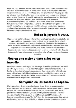 mujer, no lo ha contado todo en una entrevista en la que nos ha confirmado que la
anulación del matrimonio esta es proceso. Don Rafael el alcalde, le era infiel a su
mujer, intimidando con una señorita de compañía en un local en el que ejerció más
de veinte de ellos. Este local también ofrece servicio bar y aunque es un sitio muy
discreto, Mari Carmen lo descubrió. Según nos ha contado su exmarido, don Rafael,
tenía carmín de esta en la camisa, y un día fue a dicho en el bar donde
supuestamente quedaba con la señorita. Sus últimas palabras de la entrevista
textualmente, fueron: “Me presto a hacer esta entrevista para avergonzar a mi
marido como él me ha avergonzado a mí”. No sabemos exactamente la posición
sentimental en la que don Rafael se encuentra pero los próximos meses no serán
fáciles para ninguno de ellos ni sus hijos.
Roban la joyería la Perla.
El pasado martes han entrado a robar en la joyería la perla y se han llevado todas las
joyas visibles en escaparates y todo el dinero que se encontraba en el local,
recaudado en el último mes. Han intentado entrar forzando la cerradura y al no
poder, echaron la puerta abajo. E l presunto ladrón conocía la clave de la aja fuerte,
así que era conocido de las víctimas, que ahora, aunque se encuentran bien
físicamente, están moralmente destrozados y no saben cómo resolverán. Después
de esto, todos los propietarios de un negocio propio, reforzar vuestros métodos de
seguridad.
Mueren una mujer y cinco niños en un
incendio.
Se incendia una casa el día 4 julio con una mujer de 37 años y dos niños y tres niñas
de entre 1 y 17 años de edad. El incendio fue provocado mientras el padre de la
familia se disponía a volver del trabajo, cuando llego a casa estaba calcinada y su
mujer e hijos habían fallecido. No sabemos aún la identidad del asesino, pero hay
indicios que dicen que alguien lo envió en venganza al viudo marido. Ya solo nos
queda enviar nuestro pésame a este hombre.
Corrupción en los bancos de España.
Mientras millones de personas o familias no tienen dinero ni para comer otros
toman la justicia por su mano para poder presumir de coches o casas. Este es el caso
de Hugo Del Rio López más conocido como Del Rio. Era esta hace unos días el
presidente del banco de España, a sus cuarenta y dos años de edad. Su carrera
empresarial se ha visto destrozada el día 24 de julio de 1914.Por escándalo
financiero conocido como caso “Del Rio”. Hugo Del Rio se encuentra en la prisión de
Alcalá-meco a la espera de la decisión del tribunal supremo. Se rumorea que será
 