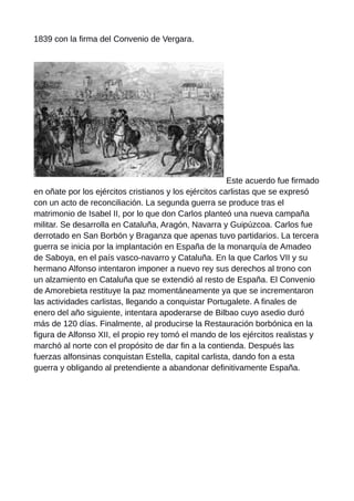 1839 con la firma del Convenio de Vergara.
Este acuerdo fue firmado
en oñate por los ejércitos cristianos y los ejércitos carlistas que se expresó
con un acto de reconciliación. La segunda guerra se produce tras el
matrimonio de Isabel II, por lo que don Carlos planteó una nueva campaña
militar. Se desarrolla en Cataluña, Aragón, Navarra y Guipúzcoa. Carlos fue
derrotado en San Borbón y Braganza que apenas tuvo partidarios. La tercera
guerra se inicia por la implantación en España de la monarquía de Amadeo
de Saboya, en el país vasco-navarro y Cataluña. En la que Carlos VII y su
hermano Alfonso intentaron imponer a nuevo rey sus derechos al trono con
un alzamiento en Cataluña que se extendió al resto de España. El Convenio
de Amorebieta restituye la paz momentáneamente ya que se incrementaron
las actividades carlistas, llegando a conquistar Portugalete. A finales de
enero del año siguiente, intentara apoderarse de Bilbao cuyo asedio duró
más de 120 días. Finalmente, al producirse la Restauración borbónica en la
figura de Alfonso XII, el propio rey tomó el mando de los ejércitos realistas y
marchó al norte con el propósito de dar fin a la contienda. Después las
fuerzas alfonsinas conquistan Estella, capital carlista, dando fon a esta
guerra y obligando al pretendiente a abandonar definitivamente España.
 
