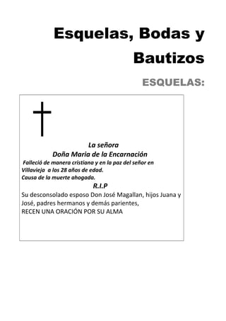 Esquelas, Bodas y
Bautizos
ESQUELAS:
La señora
Doña Maria de la Encarnación
Falleció de manera cristiana y en la paz del señor en
Villavieja a los 28 años de edad.
Causa de la muerte ahogada.
R.I.P
Su desconsolado esposo Don José Magallan, hijos Juana y
José, padres hermanos y demás parientes,
RECEN UNA ORACIÓN POR SU ALMA
 