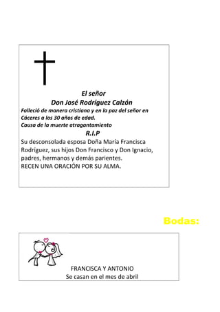 El señor
Don José Rodríguez Calzón
Falleció de manera cristiana y en la paz del señor en
Cáceres a los 30 años de edad.
Causa de la muerte atragantamiento
R.I.P
Su desconsolada esposa Doña María Francisca
Rodríguez, sus hijos Don Francisco y Don Ignacio,
padres, hermanos y demás parientes.
RECEN UNA ORACIÓN POR SU ALMA.
Bodas:
FRANCISCA Y ANTONIO
Se casan en el mes de abril
 