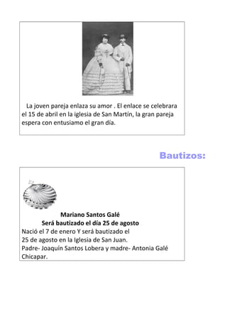 La joven pareja enlaza su amor . El enlace se celebrara
el 15 de abril en la iglesia de San Martín, la gran pareja
espera con entusiamo el gran día.
Bautizos:
Mariano Santos Galé
Será bautizado el día 25 de agosto
Nació el 7 de enero Y será bautizado el
25 de agosto en la Iglesia de San Juan.
Padre- Joaquín Santos Lobera y madre- Antonia Galé
Chicapar.
 