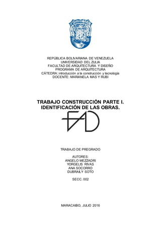 0
REPÚBLICA BOLIVARIANA DE VENEZUELA
UNIVERSIDAD DEL ZULIA
FACULTAD DE ARQUITECTURA Y DISEÑO
PROGRAMA DE ARQUITECTURA
CÁTEDRA: introducción a la construcción y tecnología
DOCENTE: MARIANELA MAS Y RUBI
TRABAJO CONSTRUCCIÓN PARTE I.
IDENTIFICACIÓN DE LAS OBRAS.
TRABAJO DE PREGRADO
AUTORES:
ANGELO MEZZADRI
YORGELIS RIVAS
ANA SOCORRO
DUBRAILY SOTO
SECC. 002
MARACAIBO, JULIO 2016
 