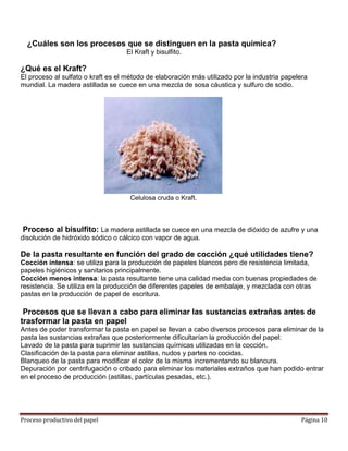 ¿Cuáles son los procesos que se distinguen en la pasta química?
                                   El Kraft y bisulfito.

¿Qué es el Kraft?
El proceso al sulfato o kraft es el método de elaboración más utilizado por la industria papelera
mundial. La madera astillada se cuece en una mezcla de sosa cáustica y sulfuro de sodio.




                                     Celulosa cruda o Kraft.



Proceso al bisulfito: La madera astillada se cuece en una mezcla de dióxido de azufre y una
disolución de hidróxido sódico o cálcico con vapor de agua.

De la pasta resultante en función del grado de cocción ¿qué utilidades tiene?
Cocción intensa: se utiliza para la producción de papeles blancos pero de resistencia limitada,
papeles higiénicos y sanitarios principalmente.
Cocción menos intensa: la pasta resultante tiene una calidad media con buenas propiedades de
resistencia. Se utiliza en la producción de diferentes papeles de embalaje, y mezclada con otras
pastas en la producción de papel de escritura.

 Procesos que se llevan a cabo para eliminar las sustancias extrañas antes de
trasformar la pasta en papel
Antes de poder transformar la pasta en papel se llevan a cabo diversos procesos para eliminar de la
pasta las sustancias extrañas que posteriormente dificultarían la producción del papel:
Lavado de la pasta para suprimir las sustancias químicas utilizadas en la cocción.
Clasificación de la pasta para eliminar astillas, nudos y partes no cocidas.
Blanqueo de la pasta para modificar el color de la misma incrementando su blancura.
Depuración por centrifugación o cribado para eliminar los materiales extraños que han podido entrar
en el proceso de producción (astillas, partículas pesadas, etc.).




Proceso productivo del papel                                                                  Página 10
 