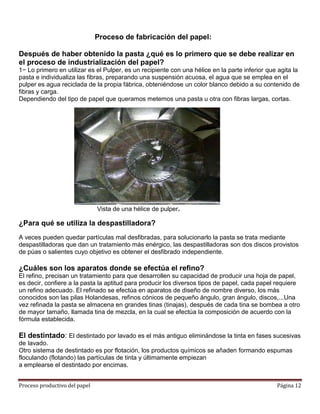 Proceso de fabricación del papel:

Después de haber obtenido la pasta ¿qué es lo primero que se debe realizar en
el proceso de industrialización del papel?
1− Lo primero en utilizar es el Pulper, es un recipiente con una hélice en la parte inferior que agita la
pasta e individualiza las fibras, preparando una suspensión acuosa, el agua que se emplea en el
pulper es agua reciclada de la propia fábrica, obteniéndose un color blanco debido a su contenido de
fibras y carga.
Dependiendo del tipo de papel que queramos metemos una pasta u otra con fibras largas, cortas.




                               Vista de una hélice de pulper.

¿Para qué se utiliza la despastilladora?
A veces pueden quedar partículas mal desfibradas, para solucionarlo la pasta se trata mediante
despastilladoras que dan un tratamiento más enérgico, las despastilladoras son dos discos provistos
de púas o salientes cuyo objetivo es obtener el desfibrado independiente.

¿Cuáles son los aparatos donde se efectúa el refino?
El refino, precisan un tratamiento para que desarrollen su capacidad de producir una hoja de papel,
es decir, confiere a la pasta la aptitud para producir los diversos tipos de papel, cada papel requiere
un refino adecuado. El refinado se efectúa en aparatos de diseño de nombre diverso, los más
conocidos son las pilas Holandesas, refinos cónicos de pequeño ángulo, gran ángulo, discos,...Una
vez refinada la pasta se almacena en grandes tinas (tinajas), después de cada tina se bombea a otro
de mayor tamaño, llamada tina de mezcla, en la cual se efectúa la composición de acuerdo con la
fórmula establecida.

El destintado: El destintado por lavado es el más antiguo eliminándose la tinta en fases sucesivas
de lavado.
Otro sistema de destintado es por flotación, los productos químicos se añaden formando espumas
floculando (flotando) las partículas de tinta y últimamente empiezan
a emplearse el destintado por encimas.


Proceso productivo del papel                                                                    Página 12
 