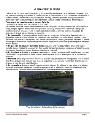 La preparación de la hoja
La formación del papel es exactamente igual para cualquier clase de papel, la diferencia viene dada
por su composición y el acabado, el primer paso en la formación de la hoja consiste en transformar la
parte diluida en una lámina de líquido delgada, ancha y uniforme que debe estar perfectamente
distribuida y con un caudal regular, ésta operación se lleva a cabo en la cabeza de la máquina.
Fases que se precisan para formar la hoja
Las fases que se precisan para formar la hoja, son:
1− Tinta de mezclas, donde se realiza la formación del papel, los componentes que se añaden son:
fibras, cargas, agentes encolantes, blanqueantes ópticos y otros aditivos, las fibras y cargas se
añaden dispersas en agua, y una vez completada la mezcla se envía a otra tina (tinaja) (la de
reserva), de la cual se suministra a la máquina.
2− La depuración, proceso por el que se eliminan las impurezas de la mezcla, las partículas no
deseadas, una manera de eliminar las impurezas es a través de una malla o tamiz perforado que
hacen de filtro, otro tipo de depuradoras, son las denominadas centrífugas que se basan en la fuerza
centrífuga de rotación de unos cuerpos cónicos que separan las partículas que salen por un extremo
inferior abierto.
3− Regulación del caudal y densidad de la pasta, que una vez depurada se envía a la caja de
entrada, siendo necesario conseguir un flujo regular de las materias que componen el papel, la pasta
es regulada de acuerdo con su densidad, resistencia y caudal.
4− Es la caja de entrada a la máquina, consta de un cuerpo de caja de rodillos perforados que son
los distribuidores y una salida sobre una tela, el sistema de entrada a la caja recibe el nombre de:
manifold
5− Manifold, es un dispositivo que provoca la presión y caudal constante de la pasta a todo lo ancho
de entrada al cuerpo de caja, de esta manera es posible conseguir una regularidad de gramaje a lo
largo de la hoja durante su producción.
6− La mesa plana, la suspensión fibrosa es enviada a través del labio de la caja sobre una tela sin
fin metálica o plástica, donde se formará la hoja de papel, la tela tendrá movimiento longitudinal y
transversal que permitirá orientar las fibras en las distintas direcciones del papel.




                           Vista de los labios de la cabeza de la maquina


Proceso productivo del papel                                                                Página 13
 