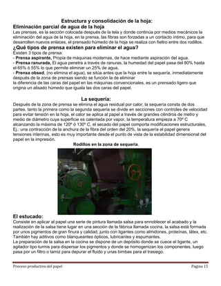 Estructura y consolidación de la hoja:
Eliminación parcial de agua de la hoja
Las prensas, es la sección colocada después de la tela y donde continúa por medios mecánicos la
eliminación del agua de la hoja, en la prensa, las fibras son forzadas a un contacto íntimo, para que
desarrollen nuevos enlaces, el prensado húmedo de la hoja se realiza con fieltro entre dos rodillos.
¿Qué tipos de prensa existen para eliminar el agua?
Existen 3 tipos de prensa:
- Prensa aspirante, Propia de máquinas modernas, de hace mediante aspiración del agua.
- Prensa ranurada, El agua penetra a través de ranuras, la humedad del papel pasa del 80% hasta
el 65% ó 55% lo que permite eliminar un 25% de agua.
- Prensa obsed, (no elimina el agua), se sitúa antes que la hoja entre la sequería, inmediatamente
después de la zona de prensas siendo se función la de eliminar
la diferencia de las caras del papel en las máquinas convencionales, es un prensado ligero que
origina un alisado húmedo que iguala las dos caras del papel.

                                   La sequería:
Después de la zona de prensa se elimina el agua residual por calor, la sequería consta de dos
partes, tanto la primera como la segunda sequería se divide en secciones con controles de velocidad
para evitar tensión en la hoja, el calor se aplica al papel a través de grandes cilindros de metro y
medio de diámetro cuya superficie es calentada por vapor, la temperatura empieza a 70º C
alcanzando la máxima de 120º ó 130º C, el secado del papel comporta modificaciones estructurales,
Ej.: una contracción de la anchura de la fibra del orden del 20%, la sequería el papel genera
tensiones interinas, esto es muy importante desde el punto de vista de la estabilidad dimensional del
papel en la impresión.
                                 Rodillos en la zona de sequeria.




El estucado:
Consiste en aplicar al papel una serie de pintura llamada salsa para ennoblecer el acabado y la
realización de la salsa tiene lugar en una sección de la fábrica llamada cocina, la salsa está formada
por unos pigmentos de gran finura y calidad, junto con ligantes como almidones, proteínas, látex, etc.
También hay aditivos como blanqueantes ópticos, lubricantes y espumantes.
La preparación de la salsa en la cocina se dispone de un depósito donde se cuece el ligante, un
agitador tipo turmis para dispersar los pigmentos y donde se homogenizan los componentes, luego
pasa por un filtro o tamiz para depurar el fluido y unas bimbas para el trasiego.


Proceso productivo del papel                                                                  Página 15
 