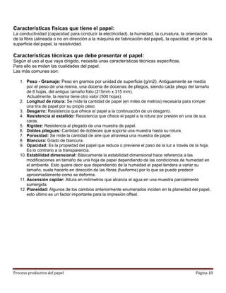 Características físicas que tiene el papel:
La conductividad (capacidad para conducir la electricidad), la humedad, la curvatura, la orientación
de la fibra (alineada o no en dirección a la máquina de fabricación del papel), la opacidad, el pH de la
superficie del papel, la resistividad.

Características técnicas que debe presentar el papel:
Según el uso al que vaya dirigido, necesita unas características técnicas específicas.
Para ello se miden las cualidades del papel.
Las más comunes son:

   1. Peso - Gramaje: Peso en gramos por unidad de superficie (g/m2). Antiguamente se medía
       por el peso de una resma, una docena de docenas de pliegos, siendo cada pliego del tamaño
       de 8 hojas, del antiguo tamaño folio (215mm x 315 mm).
       Actualmente, la resma tiene otro valor (500 hojas).
   2. Longitud de rotura: Se mide la cantidad de papel (en miles de metros) necesaria para romper
       una tira de papel por su propio peso.
   3. Desgarro: Resistencia que ofrece el papel a la continuación de un desgarro.
   4. Resistencia al estallido: Resistencia que ofrece el papel a la rotura por presión en una de sus
       caras.
   5. Rigidez: Resistencia al plegado de una muestra de papel.
   6. Dobles pliegues: Cantidad de dobleces que soporta una muestra hasta su rotura.
   7. Porosidad: Se mide la cantidad de aire que atraviesa una muestra de papel.
   8. Blancura: Grado de blancura.
   9. Opacidad: Es la propiedad del papel que reduce o previene el paso de la luz a través de la hoja.
       Es lo contrario a la transparencia.
   10. Estabilidad dimensional: Básicamente la estabilidad dimensional hace referencia a las
       modificaciones en tamaño de una hoja de papel dependiendo de las condiciones de humedad en
       el ambiente. Esto quiere decir que dependiendo de la humedad el papel tendera a variar su
       tamaño, suele hacerlo en dirección de las fibras (fusiforme) por lo que se puede predecir
       aproximadamente como se deforma.
   11. Ascensión capilar: Altura en milímetros que alcanza el agua en una muestra parcialmente
       sumergida.
   12. Planeidad: Algunos de los cambios anteriormente enumerados inciden en la planeidad del papel,
       esto último es un factor importante para la impresión offset.




Proceso productivo del papel                                                                   Página 18
 