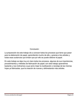 Conclusión:

La preparación de este trabajo dio a conocer todos los procesos que tiene que pasar
para la elaboración de papel, aprendiendo mucho de ello, y gracias a los arboles y
todas esas sustancias que bridan que por ello se puede obtener el papel.

En este trabajo se deja muy en claro todos los procesos, algunas de sus importancias,
procedimientos y métodos de fabricación de papel; con este trabajo aprendimos
bastante y nos inclinamos a que sería mejor la reutilización o reciclaje de las mismas
hojas ya fabricadas, que la creación de nuevas y deforestando más arboles.




Proceso productivo del papel                                                   Página 21
 