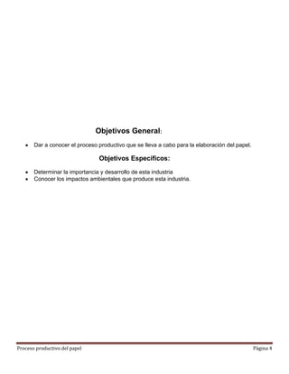 Objetivos General:
       Dar a conocer el proceso productivo que se lleva a cabo para la elaboración del papel.

                                Objetivos Específicos:

       Determinar la importancia y desarrollo de esta industria
       Conocer los impactos ambientales que produce esta industria.




Proceso productivo del papel                                                                    Página 4
 