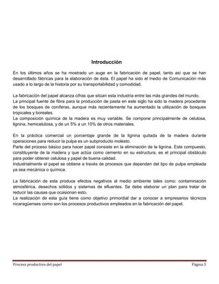 Introducción

En los últimos años se ha mostrado un auge en la fabricación de papel, tanto así que se han
desarrollado fábricas para la elaboración de ésta. El papel ha sido el medio de Comunicación más
usado a lo largo de la historia por su transportabilidad y comodidad.

La fabricación del papel alcanza cifras que sitúan esta industria entre las más grandes del mundo.
La principal fuente de fibra para la producción de pasta en este siglo ha sido la madera procedente
de los bosques de coníferas, aunque más recientemente ha aumentado la utilización de bosques
tropicales y boreales.
La composición química de la madera es muy variable. Se compone principalmente de celulosa,
lignina, hemicelulosa, y de un 5% a un 10% de otros materiales.

En la práctica comercial un porcentaje grande de la lignina quitada de la madera durante
operaciones para reducir la pulpa es un subproducto molesto.
Parte del proceso básico para hacer papel consiste en la eliminación de la lignina. Este compuesto,
constituyente de la madera y que actúa como cemento en su estructura, es el principal obstáculo
para poder obtener celulosa y papel de buena calidad.
Industrialmente el papel se obtiene a través de procesos que dependen del tipo de pulpa empleada
ya sea mecánica o química.

La fabricación de esta produce efectos negativos al medio ambiente tales como: contaminación
atmosférica, desechos sólidos y sistemas de efluentes. Se debe elaborar un plan para tratar de
reducir las causas que ocasionan esto.
La realización de esta guía tiene como objetivo primordial dar a conocer a empresarios técnicos
nicaragüenses como son los procesos productivos empleados en la fabricación del papel.




Proceso productivo del papel                                                               Página 5
 