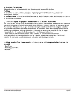 6. Prensa Encoladora
El papel recibe un baño de almidón con el cual se sella la superficie de éste.
7. Lisa
Son rodillos de acero por los cuales pasa el papel proporcionándole tersura y un espesor
homogéneo al ancho.
8. Bobinadora: El papel se enrolla en el pope de la máquina para luego ser bobinado y/o cortado
a las medidas requeridas.

¿Todos los tipos de papeles se fabrican en la misma máquina?
No. porque cada tipo de papel se fabrica en un tipo de máquina diferente, por ejemplo, las máquinas
de papel tipo sanitario (pañuelos de papel, papel higiénico,..) es muy diferente de las máquinas que
fabrican papel de periódico, ya que los procesos de producción están optimizados para cada tipo.
Hay muchas variables a considerar: composición de la materia prima (mezcla de pulpas químicas,
mecánicas, recicladas, aditivos, pigmentos,...), tamaño de la máquina requerido (ancho de papel,
velocidad), tipo de equipamiento de producción y nivel de automatización.
Todas las máquinas de papel y cartón están basadas en procesos básicos similares.
Hay siete secciones diferenciadas: cabeza de máquina, sección de mallas (sección húmeda),
sección de prensado, sección de secado, estucado, calandrado y encolado.


¿Cómo se clasifican las materias primas que se utilizan para la fabricación de
papel?
· Las fibras.
· Cargas y pigmentos.
· Aditivos.




Proceso productivo del papel                                                                 Página 7
 