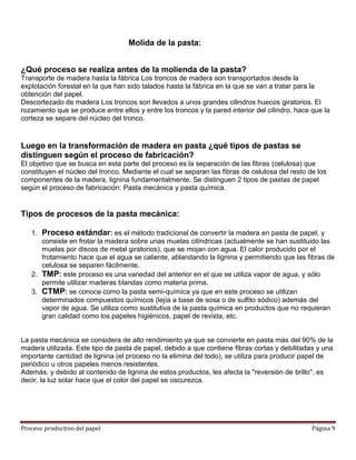 Molida de la pasta:


¿Qué proceso se realiza antes de la molienda de la pasta?
Transporte de madera hasta la fábrica Los troncos de madera son transportados desde la
explotación forestal en la que han sido talados hasta la fábrica en la que se van a tratar para la
obtención del papel.
Descortezado de madera Los troncos son llevados a unos grandes cilindros huecos giratorios. El
rozamiento que se produce entre ellos y entre los troncos y la pared interior del cilindro, hace que la
corteza se separe del núcleo del tronco.


Luego en la transformación de madera en pasta ¿qué tipos de pastas se
distinguen según el proceso de fabricación?
El objetivo que se busca en esta parte del proceso es la separación de las fibras (celulosa) que
constituyen el núcleo del tronco. Mediante el cual se separan las fibras de celulosa del resto de los
componentes de la madera, lignina fundamentalmente. Se distinguen 2 tipos de pastas de papel
según el proceso de fabricación: Pasta mecánica y pasta química.


Tipos de procesos de la pasta mecánica:

   1. Proceso estándar: es el método tradicional de convertir la madera en pasta de papel, y
      consiste en frotar la madera sobre unas muelas cilíndricas (actualmente se han sustituido las
      muelas por discos de metal giratorios), que se mojan con agua. El calor producido por el
      frotamiento hace que el agua se caliente, ablandando la lignina y permitiendo que las fibras de
      celulosa se separen fácilmente.
   2. TMP: este proceso es una variedad del anterior en el que se utiliza vapor de agua, y sólo
      permite utilizar maderas blandas como materia prima.
   3. CTMP: se conoce como la pasta semi-química ya que en este proceso se utilizan
      determinados compuestos químicos (lejía a base de sosa o de sulfito sódico) además del
      vapor de agua. Se utiliza como sustitutiva de la pasta química en productos que no requieran
      gran calidad como los papeles higiénicos, papel de revista, etc.


La pasta mecánica se considera de alto rendimiento ya que se convierte en pasta más del 90% de la
madera utilizada. Este tipo de pasta de papel, debido a que contiene fibras cortas y debilitadas y una
importante cantidad de lignina (el proceso no la elimina del todo), se utiliza para producir papel de
periódico u otros papeles menos resistentes.
Además, y debido al contenido de lignina de estos productos, les afecta la "reversión de brillo", es
decir, la luz solar hace que el color del papel se oscurezca.




Proceso productivo del papel                                                                    Página 9
 