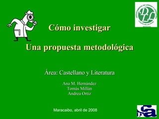Cómo investigar Una propuesta metodológica Área: Castellano y Literatura Ana M. Hernández Tomás Millán Andrea Ortiz Maracaibo, abril de 2008 