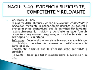  CARACTERÍSITCAS 
El auditor debe obtener evidencia Suficiente, competente y 
relevante mediante la aplicación de pruebas de control y 
procedimientos sustantivos que le permiten fundamentar 
razonablemente los juicios y conclusiones que formule 
respecto al organismo, programa, actividad o función que 
sea objeto de la auditoria. 
Suficiente: Cuando el auditor tiene la certeza razonable que 
los hechos revelados se encuentran satisfactoriamente 
comprobados. 
Competente: significa que la evidencia debe ser válida y 
confiable . 
Relevante : Tiene que haber relación entre la evidencia y su 
uso. 
 