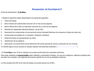     Recuperación  de Tecnología de 3º Fecha de presentación:  14 de Mayo .     + Realiza el siguiente trabajo desarrollando los siguientes apartados: 1.        Índice del trabajo. 2.        Breve historia de la electricidad (resumen de no mas de dos páginas). 3.        Breve historia de la radio y la televisión (resumen de no mas de tres páginas). 4.        Describe las magnitudes eléctricas básicas. Ley de Ohm. 5.        Descripción de componentes y funcionamiento de las Centrales Eléctricas (con esquema o dibujo de cada una). 6.        Componentes principales de un ordenador.  Hardware y Software. 7.        Sistema Europeo de representación de vistas. 8.        Clasificación de los plásticos. 9.        Descripción y funcionamiento de los elementos del cuadro general de mando y protección de una vivienda. 10.   Escribe alguno de los avances en España respecto del desarrollo sostenible. ( http://www.esp-sostenible.net )   + El  14 de Mayo  a las 12:45 se realizará una prueba escrita sobre los contenidos anteriores. Para poder realizarla es  imprescindible  haber realizado y presentado el trabajo. Los que ya lo realizaron, deberían ampliarlo para que esté mas completo. Las preguntas del examen partirán de uno de los apartados anteriores.   La nota resultará del 40% de la nota del trabajo y la prueba escrita con el 60%. 