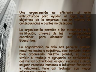 Una organización es eficiente si esta estructurada para ayudar al logro de los objetivos de la empresa, con un mínimo de consecuencias o costos no deseados. La organización permite a los miembros de la institución, atreves de las  organizaciones coordinar, para alcanzar sus objetivos Educativos. La organización no solo nos permite  cumplir nuestros metas u objetivos, sino también, tener bien organizado nuestro plantel, es decir, dividir el trabajo y agruparlo en actividades, definir las actividades, asignar recursos físicos, asignar recursos humanos e informar funciones y relaciones. Para así trabajar con mayor eficiencia y orden. 