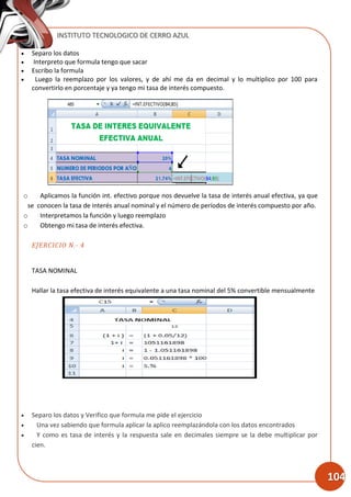INSTITUTO TECNOLOGICO DE CERRO AZUL
104
 Separo los datos
 Interpreto que formula tengo que sacar
 Escribo la formula
 Luego la reemplazo por los valores, y de ahí me da en decimal y lo multiplico por 100 para
convertirlo en porcentaje y ya tengo mi tasa de interés compuesto.
o Aplicamos la función int. efectivo porque nos devuelve la tasa de interés anual efectiva, ya que
se conocen la tasa de interés anual nominal y el número de períodos de interés compuesto por año.
o Interpretamos la función y luego reemplazo
o Obtengo mi tasa de interés efectiva.
EJERCICIO N.- 4
TASA NOMINAL
Hallar la tasa efectiva de interés equivalente a una tasa nominal del 5% convertible mensualmente
 Separo los datos y Verifico que formula me pide el ejercicio
 Una vez sabiendo que formula aplicar la aplico reemplazándola con los datos encontrados
 Y como es tasa de interés y la respuesta sale en decimales siempre se la debe multiplicar por
cien.
 