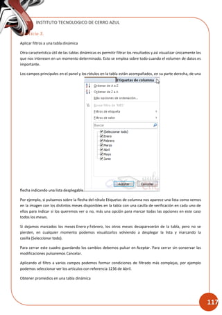 INSTITUTO TECNOLOGICO DE CERRO AZUL
117
Ejercicio 3.
Aplicar filtros a una tabla dinámica
Otra característica útil de las tablas dinámicas es permitir filtrar los resultados y así visualizar únicamente los
que nos interesen en un momento determinado. Esto se emplea sobre todo cuando el volumen de datos es
importante.
Los campos principales en el panel y los rótulos en la tabla están acompañados, en su parte derecha, de una
flecha indicando una lista desplegable.
Por ejemplo, si pulsamos sobre la flecha del rótulo Etiquetas de columna nos aparece una lista como vemos
en la imagen con los distintos meses disponibles en la tabla con una casilla de verificación en cada uno de
ellos para indicar si los queremos ver o no, más una opción para marcar todas las opciones en este caso
todos los meses.
Si dejamos marcados los meses Enero y Febrero, los otros meses desaparecerán de la tabla, pero no se
pierden, en cualquier momento podemos visualizarlos volviendo a desplegar la lista y marcando la
casilla (Seleccionar todo).
Para cerrar este cuadro guardando los cambios debemos pulsar en Aceptar. Para cerrar sin conservar las
modificaciones pulsaremos Cancelar.
Aplicando el filtro a varios campos podemos formar condiciones de filtrado más complejas, por ejemplo
podemos seleccionar ver los artículos con referencia 1236 de Abril.
Obtener promedios en una tabla dinámica
 