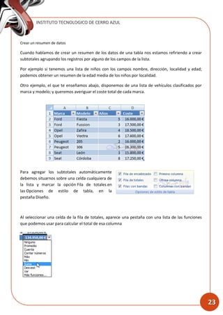 INSTITUTO TECNOLOGICO DE CERRO AZUL
23
Crear un resumen de datos
Cuando hablamos de crear un resumen de los datos de una tabla nos estamos refiriendo a crear
subtotales agrupando los registros por alguno de los campos de la lista.
Por ejemplo si tenemos una lista de niños con los campos nombre, dirección, localidad y edad;
podemos obtener un resumen de la edad media de los niños por localidad.
Otro ejemplo, el que te enseñamos abajo, disponemos de una lista de vehículos clasificados por
marca y modelo; y queremos averiguar el coste total de cada marca.
Para agregar los subtotales automáticamente
debemos situarnos sobre una celda cualquiera de
la lista y marcar la opción Fila de totales en
las Opciones de estilo de tabla, en la
pestaña Diseño.
Al seleccionar una celda de la fila de totales, aparece una pestaña con una lista de las funciones
que podemos usar para calcular el total de esa columna
 