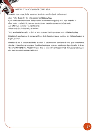 INSTITUTO TECNOLOGICO DE CERRO AZUL
27
Para este caso en particular usaremos la primera opción donde indicaremos:
a) un “valor_buscado” (En este caso sería el Código/Key),
b) un vector de comparación (comparamos la columna Código/Key de la hoja “Listado) y
c) un vector resultado (la columna que contenga los datos que estamos buscando.
Así, la fórmula correcta y completa sería:
=BUSCAR($D$2;Listado!A:A;Listado!B:B)
$D$2: es el valor buscado, es decir el valor que nosotros ingresemos en la celda Código/Key
Listado!A:A: es el vector de comparación es decir, la columna que contiene los Códigos/Keys en la
hoja “Listados”
Listado!B:B: es el vector resultado, es decir la columna que contiene el dato que necesitamos
vincular. Esta columna variara en función al dato que estemos solicitando. Por ejemplo: si deseo
“traer” el NOMBRE DEL PRODUCTO este dato se encuentra en la columna B de nuestro listado, por
ello la estamos indicando en la fórmula.
 