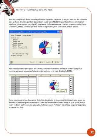 INSTITUTO TECNOLOGICO DE CERRO AZUL
32
Una vez completada dicha pantalla pulsamos Siguiente, y aparece la tercera pantalla del asistente
para gráficos. En dicha pantalla bastará con pulsar con el botón izquierdo del ratón en Mostrar
rótulo para que aparezca en el gráfico cada uno de los valores que estamos representando. Como
se observa, EXCEL, también permite mostrar el porcentaje de cada valor, ambos o nada.
Pulsamos Siguiente para pasar a la última pantalla del asistente en la que bastará con pulsar
terminar para que aparezca el diagrama de sectores en la hoja de cálculo EXCEL.
Como ejercicio práctico de manejo de la hoja de cálculo, si situamos el botón del ratón sobre los
distintos colores del gráfico se observa cómo nos muestra el número de veces que aparece cada
valor, es decir, las frecuencias absolutas. Sólo nos queda "retocar" los datos y prepararlos para su
presentación final.
 