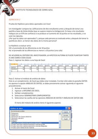 INSTITUTO TECNOLOGICO DE CERRO AZUL
33
EJERCICIO 2
Prueba de Hipótesis para datos apareados con Excel
Un investigador compara las calificaciones de diez estudiantes antes y después de tomar una
pastilla a base de Ginko biloba (que se supone mejora la inteligencia). En base a los resultados
indique con un 97% de confianza si se produce un aumento de 10 puntos en los resultados, si se
usan las cápsulas.
¿Por qué los datos son apareados? ¿ porque cada persona es evaluada antes y después de tomar la
pastilla (es decir, se tienen dos datos de la misma persona)?
La Hipótesis a evaluar sería:
HO: el promedio de las diferencias es de 10 puntos
Ha: el promedio de las diferencias es menor a 10 puntos (una cola)
DE ACUERDO AL CRITERIO DEL INVESTIGADOR, LA HIPOTESIS ALTERNA SE PUEDE PLANTEAR TANTO
A UNA COMO A DOS COLAS
Paso 1: ingresar los datos a una hoja de Excel
Paso 2: Activar el módulo de análisis de datos
Este es un complemento de Excel que debe estar instalado. Si al dar click sobre la pestaña DATOS
no aparece la opción ANÁLISIS DE DATOS, se debe previamente activar siguiendo el siguiente
procedimiento:
1. Activar el menú de Excel
2. Ingresar a OPCIONES DE EXCEL
3. Señalar complementos
4. Seleccionar ADMINISTRAR COMPLEMENTOS
5. Seleccionar las casillas de las opciones ANÁLISIS DE DATOS Y ANÁLISIS DE DATOS VBA
El menú del módulo de análisis tiene el siguiente aspecto:
 