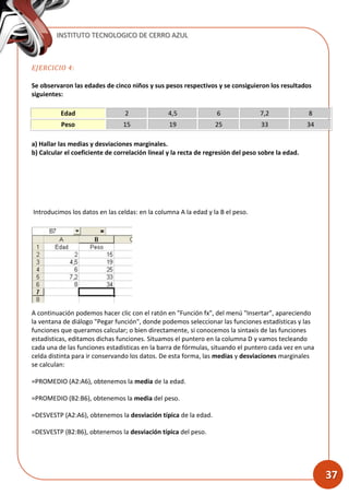 INSTITUTO TECNOLOGICO DE CERRO AZUL
37
EJERCICIO 4:
Se observaron las edades de cinco niños y sus pesos respectivos y se consiguieron los resultados
siguientes:
Edad 2 4,5 6 7,2 8
Peso 15 19 25 33 34
a) Hallar las medias y desviaciones marginales.
b) Calcular el coeficiente de correlación lineal y la recta de regresión del peso sobre la edad.
Introducimos los datos en las celdas: en la columna A la edad y la B el peso.
A continuación podemos hacer clic con el ratón en "Función fx", del menú "Insertar”, apareciendo
la ventana de diálogo "Pegar función", donde podemos seleccionar las funciones estadísticas y las
funciones que queramos calcular; o bien directamente, si conocemos la sintaxis de las funciones
estadísticas, editamos dichas funciones. Situamos el puntero en la columna D y vamos tecleando
cada una de las funciones estadísticas en la barra de fórmulas, situando el puntero cada vez en una
celda distinta para ir conservando los datos. De esta forma, las medias y desviaciones marginales
se calculan:
=PROMEDIO (A2:A6), obtenemos la media de la edad.
=PROMEDIO (B2:B6), obtenemos la media del peso.
=DESVESTP (A2:A6), obtenemos la desviación típica de la edad.
=DESVESTP (B2:B6), obtenemos la desviación típica del peso.
 