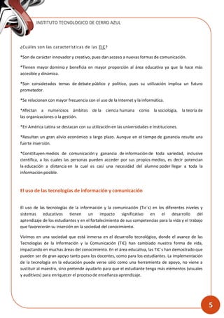 INSTITUTO TECNOLOGICO DE CERRO AZUL
5
¿Cuáles son las características de las TIC?
*Son de carácter innovador y creativo, pues dan acceso a nuevas formas de comunicación.
*Tienen mayor dominio y beneficia en mayor proporción al área educativa ya que la hace más
accesible y dinámica.
*Son considerados temas de debate público y político, pues su utilización implica un futuro
prometedor.
*Se relacionan con mayor frecuencia con el uso de la Internet y la informática.
*Afectan a numerosos ámbitos de la ciencia humana como la sociología, la teoría de
las organizaciones o la gestión.
*En América Latina se destacan con su utilización en las universidades e instituciones.
*Resultan un gran alivio económico a largo plazo. Aunque en el tiempo de ganancia resulte una
fuerte inversión.
*Constituyen medios de comunicación y ganancia de información de toda variedad, inclusive
científica, a los cuales las personas pueden acceder por sus propios medios, es decir potencian
la educación a distancia en la cual es casi una necesidad del alumno poder llegar a toda la
información posible.
El uso de las tecnologías de información y comunicación
El uso de las tecnologías de la información y la comunicación (Tic´s) en los diferentes niveles y
sistemas educativos tienen un impacto significativo en el desarrollo del
aprendizaje de los estudiantes y en el fortalecimiento de sus competencias para la vida y el trabajo
que favorecerán su inserción en la sociedad del conocimiento.
Vivimos en una sociedad que está inmersa en el desarrollo tecnológico, donde el avance de las
Tecnologías de la Información y la Comunicación (TIC) han cambiado nuestra forma de vida,
impactando en muchas áreas del conocimiento. En el área educativa, las TIC´s han demostrado que
pueden ser de gran apoyo tanto para los docentes, como para los estudiantes. La implementación
de la tecnología en la educación puede verse sólo como una herramienta de apoyo, no viene a
sustituir al maestro, sino pretende ayudarlo para que el estudiante tenga más elementos (visuales
y auditivos) para enriquecer el proceso de enseñanza aprendizaje.
 