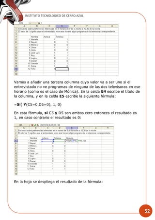 INSTITUTO TECNOLOGICO DE CERRO AZUL
52
Vamos a añadir una tercera columna cuyo valor va a ser uno si el
entrevistado no ve programas de ninguna de las dos televisoras en ese
horario (como es el caso de Mónica). En la celda E4 escribe el título de
la columna, y en la celda E5 escribe la siguiente fórmula:
=Si( Y(C5=0,D5=0), 1, 0)
En esta fórmula, si C5 y D5 son ambos cero entonces el resultado es
1, en caso contrario el resultado es 0:
En la hoja se despliega el resultado de la fórmula:
 