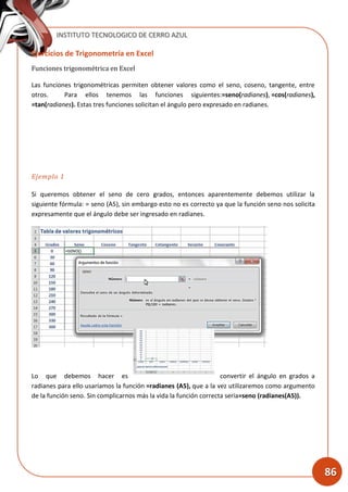 INSTITUTO TECNOLOGICO DE CERRO AZUL
86
Ejercicios de Trigonometría en Excel
Funciones trigonométrica en Excel
Las funciones trigonométricas permiten obtener valores como el seno, coseno, tangente, entre
otros. Para ellos tenemos las funciones siguientes:=seno(radianes), =cos(radianes),
=tan(radianes). Estas tres funciones solicitan el ángulo pero expresado en radianes.
Ejemplo 1
Si queremos obtener el seno de cero grados, entonces aparentemente debemos utilizar la
siguiente fórmula: = seno (A5), sin embargo esto no es correcto ya que la función seno nos solicita
expresamente que el ángulo debe ser ingresado en radianes.
Lo que debemos hacer es convertir el ángulo en grados a
radianes para ello usaríamos la función =radianes (A5), que a la vez utilizaremos como argumento
de la función seno. Sin complicarnos más la vida la función correcta sería=seno (radianes(A5)).
 