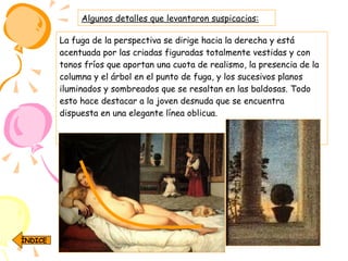 Algunos detalles que levantaron suspicacias: La fuga de la perspectiva se dirige hacia la derecha y está acentuada por las criadas figuradas totalmente vestidas y con tonos fríos que aportan una cuota de realismo, la presencia de la columna y el árbol en el punto de fuga, y los sucesivos planos iluminados y sombreados que se resaltan en las baldosas. Todo esto hace destacar a la joven desnuda que se encuentra dispuesta en una elegante línea oblicua. ÍNDICE 