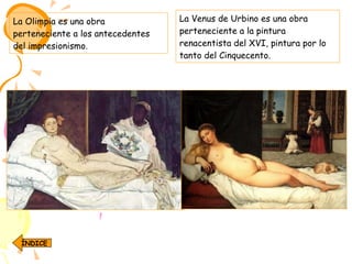 La Olimpia es una obra perteneciente a los antecedentes del impresionismo.  La Venus de Urbino es una obra perteneciente a la pintura renacentista del XVI, pintura por lo tanto del Cinquecento.  ÍNDICE 