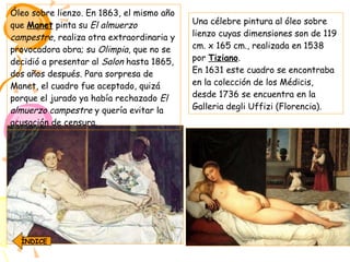 Óleo sobre lienzo. En 1863, el mismo año que  Manet  pinta su  El almuerzo campestre , realiza otra extraordinaria y provocadora obra; su  Olimpia , que no se decidió a presentar al  Salon  hasta 1865, dos años después. Para sorpresa de Manet, el cuadro fue aceptado, quizá porque el jurado ya había rechazado  El almuerzo campestre  y quería evitar la acusación de censura. Una célebre pintura al óleo sobre lienzo cuyas dimensiones son de 119 cm. x 165 cm., realizada en 1538 por  Tiziano . En 1631 este cuadro se encontraba en la colección de los Médicis, desde 1736 se encuentra en la Galleria degli Uffizi (Florencia). ÍNDICE 