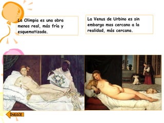 La Venus de Urbino es sin embargo mas cercano a la realidad, más cercana.  La Olimpia es una obra menos real, más fría y esquematizada.  ÍNDICE 