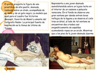 El pintor presenta la figura de una prostituta de alto postín, desnuda, tumbada sobre un diván, acompañada de su dama y de un gato negro. La modelo que posó para el cuadro fue Victorine Meurent, favorita de Manet y amante del fotógrafo Nadar. La principal fuente de inspiración es la Venus de Urbino de Tiziano.   Representa a una joven desnuda semidistendida sobre un lujoso lecho en el interior de un cassone o palacete veneciano. En el fondo se observa una gran ventana por donde entran leves reflejos de la laguna y se observa el cielo tras un árbol, al lado de tal ventana se encuentran dos criadas casi enigmáticamente de espaldas acomodando ropas en un arcón. Mientras que a los pies de la joven desnuda duerme un perrito.  ÍNDICE 